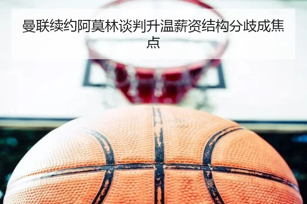 曼联续约阿莫林谈判升温薪资结构分歧成焦点